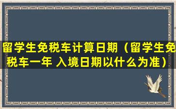 留学生免税车计算日期（留学生免税车一年 入境日期以什么为准）